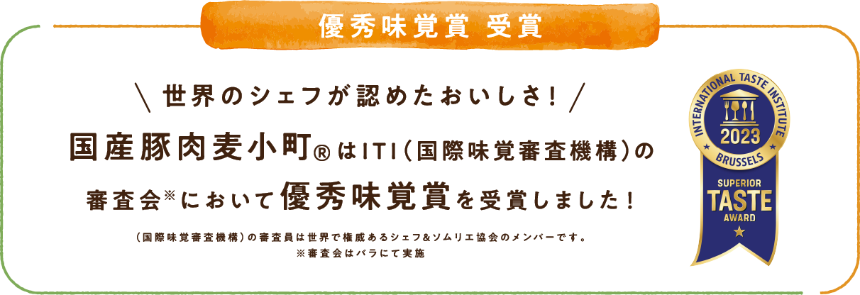 優秀味覚賞 受賞 世界のシェフが認めたおいしさ！国産豚肉麦小町&reg;はITI（国際味覚審査機構）の審査会※において優秀味覚賞を受賞しました！（国際味覚審査機構）の審査委員は世界で権威あるシェフ＆ソムリエ協会のメンバーです。※審査会はバラにて実施