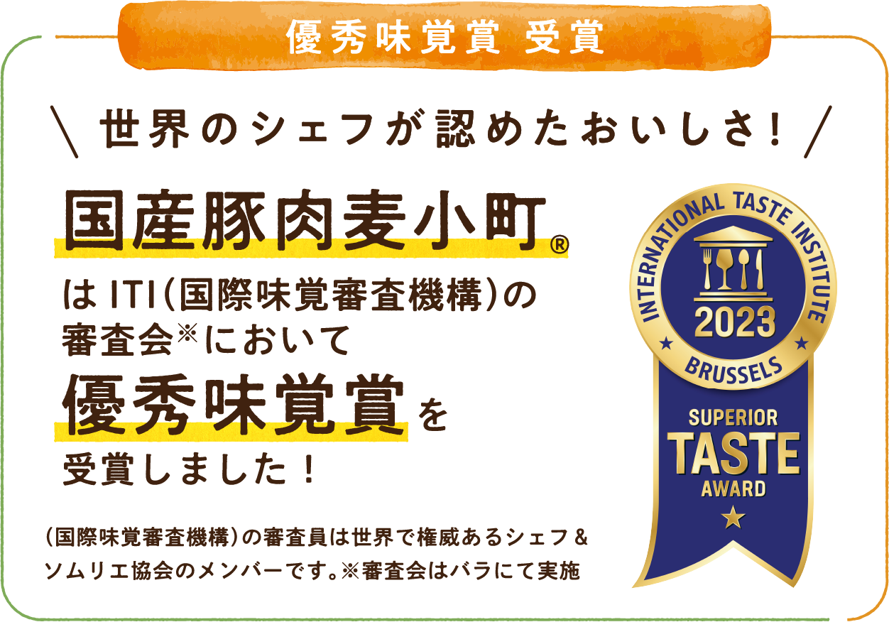 優秀味覚賞 受賞 世界のシェフが認めたおいしさ！国産豚肉麦小町&reg;はITI（国際味覚審査機構）の審査会※において優秀味覚賞を受賞しました！（国際味覚審査機構）の審査委員は世界で権威あるシェフ＆ソムリエ協会のメンバーです。※審査会はバラにて実施