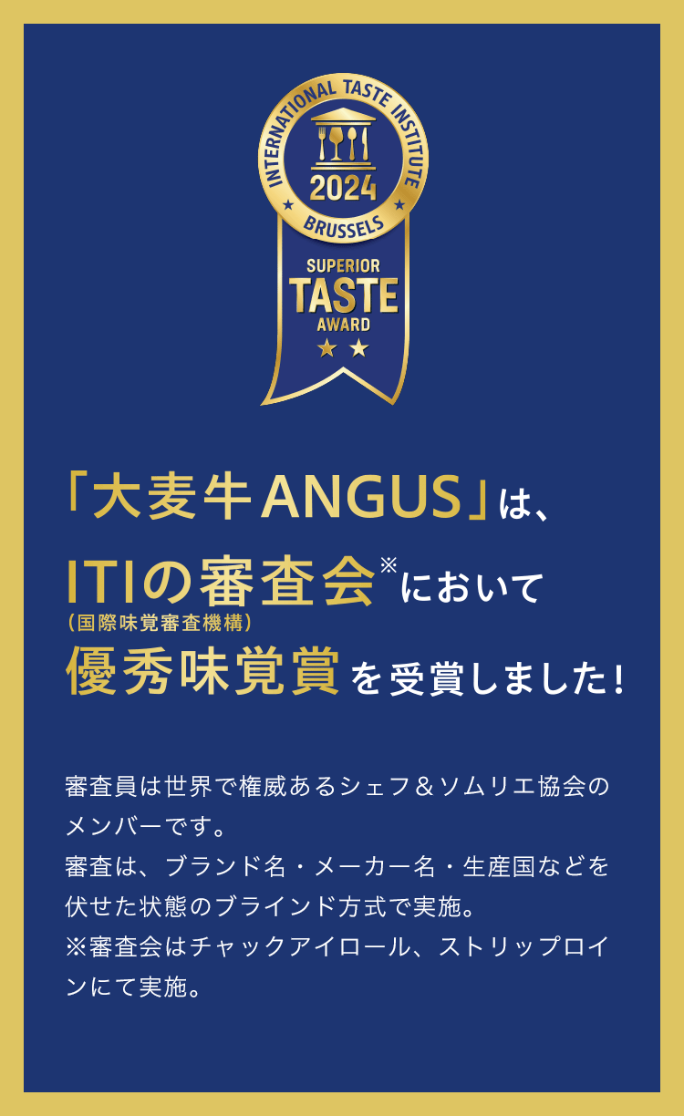「大麦牛ANGUS」は、ITIの審査会（国際味覚審査機構）※において優秀味覚賞を受賞しました！ 審査員は世界で権威あるシェフ＆ソムリエ協会のメンバーです。審査は、ブランド名・メーカー名・生産国などを伏せた状態のブラインド方式で実施。※審査会はチャックアイロール、ストリップロインにて実施。