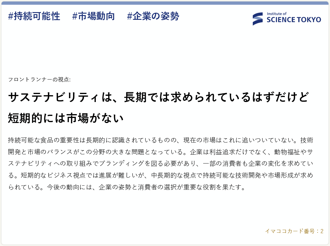 フロントランナーの視点:
                      サステナビリティは、長期では求められているはずだけど短期的には市場がない。
                      持続可能な食品の重要性は長期的に認識されているものの、現在の市場はこれに追いついていない。技術開発と市場のバランスがこの分野の大きな問題となっている。企業は利益追求だけでなく、動物福祉やサステナビリティへの取り組みでブランディングを図る必要があり、一部の消費者も企業の変化を求めている。短期的なビジネス視点では進展が難しいが、中長期的な視点で持続可能な技術開発や市場形成が求められている。今後の動向には、企業の姿勢と消費者の選択が重要な役割を果たす。